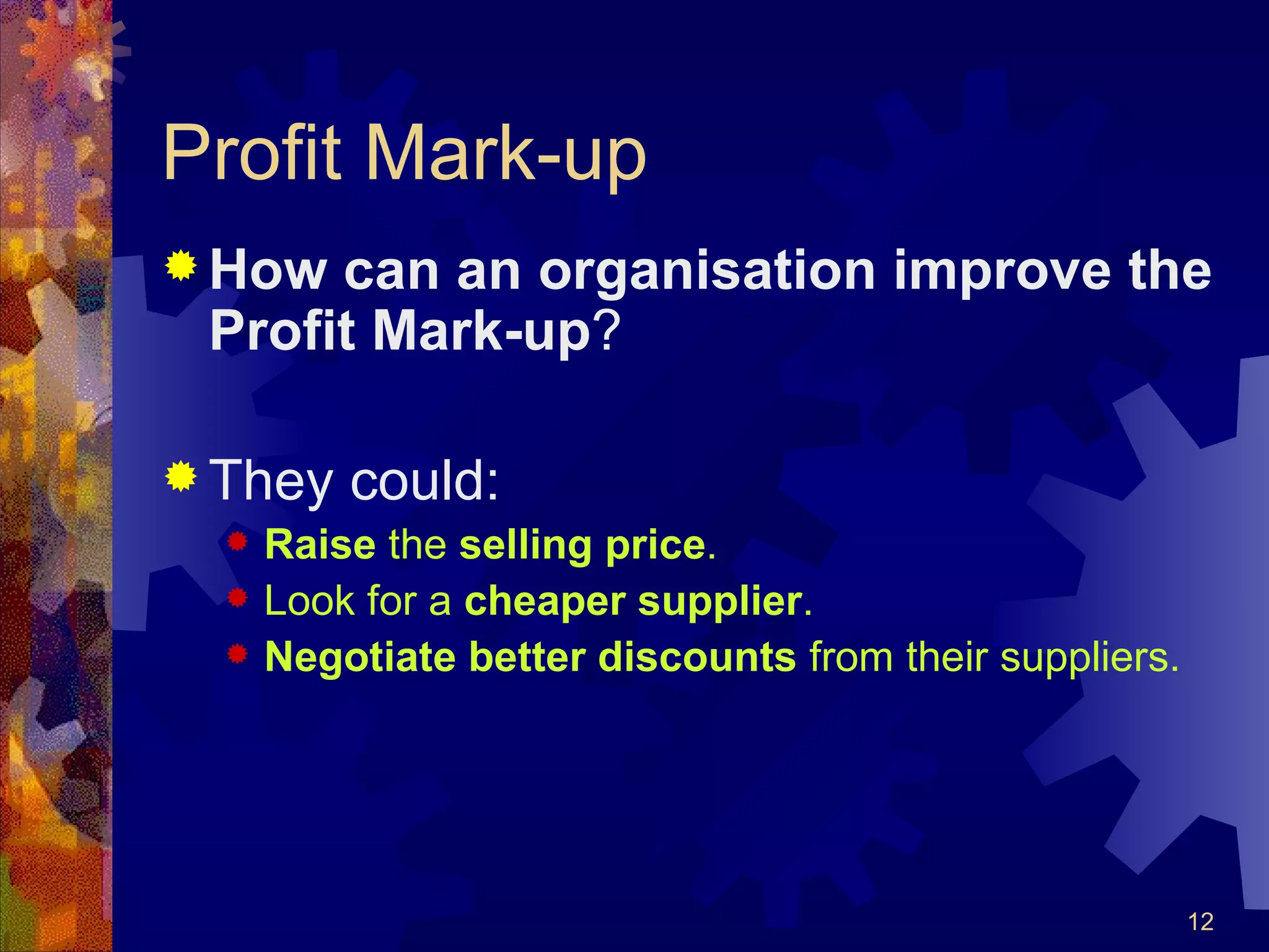 Profit Mark-up How can an organisation improve the Profit Mark-up ? They could: Raise  the  selling price . Look for a  cheaper supplier . Negotiate better discounts  from their suppliers. 