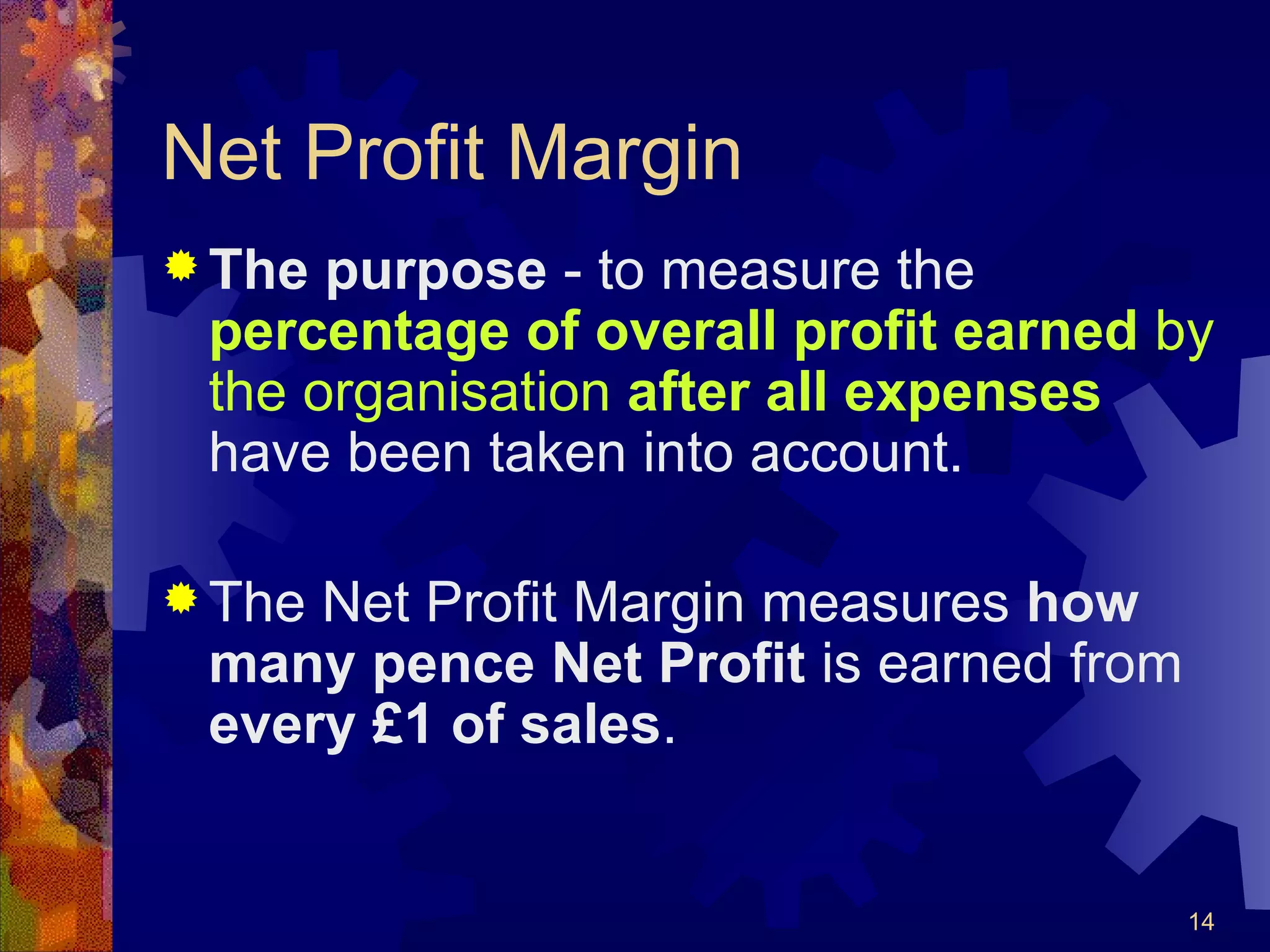 Net Profit Margin The purpose  - to measure the  percentage of overall profit earned  by the organisation  after all expenses  have been taken into account. The Net Profit Margin measures  how many pence Net Profit  is earned from  every £1 of sales . 