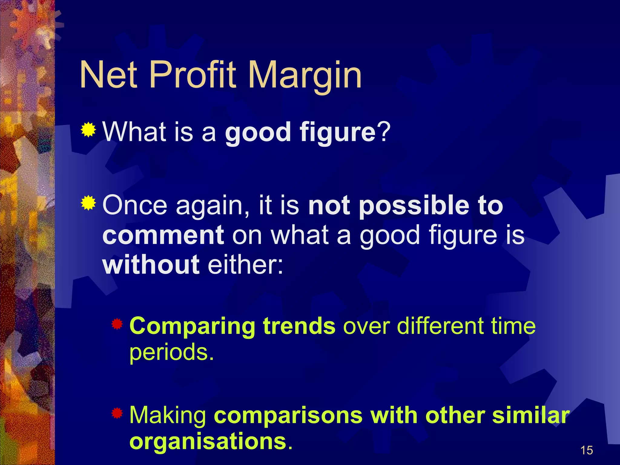 Net Profit Margin What is a  good figure ? Once again, it is  not possible to comment  on what a good figure is  without  either: Comparing trends  over different time periods. Making  comparisons with other similar organisations . 