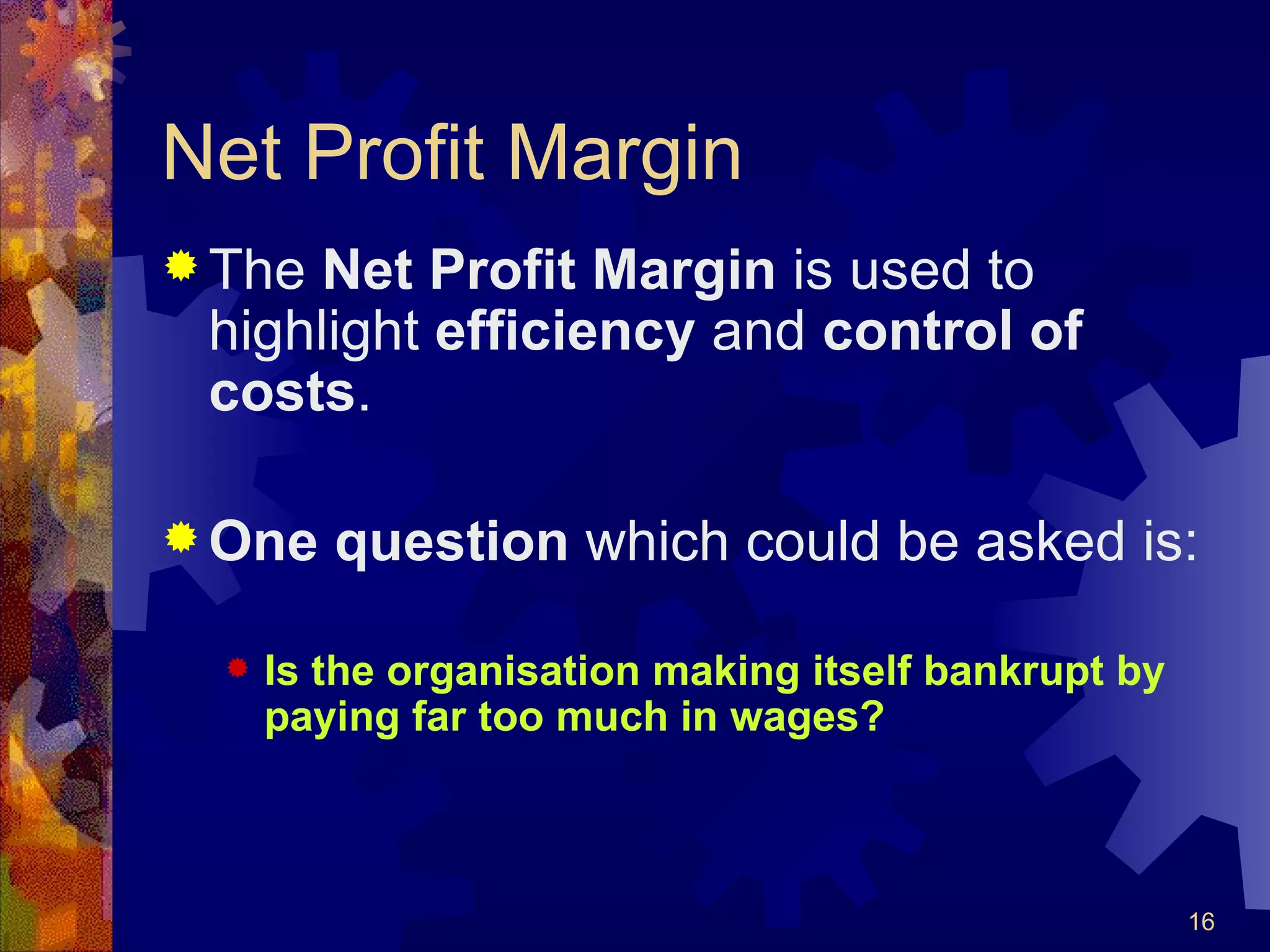 Net Profit Margin The  Net Profit Margin  is used to highlight  efficiency  and  control of costs . One question  which could be asked is: Is the organisation making itself bankrupt by paying far too much in wages? 