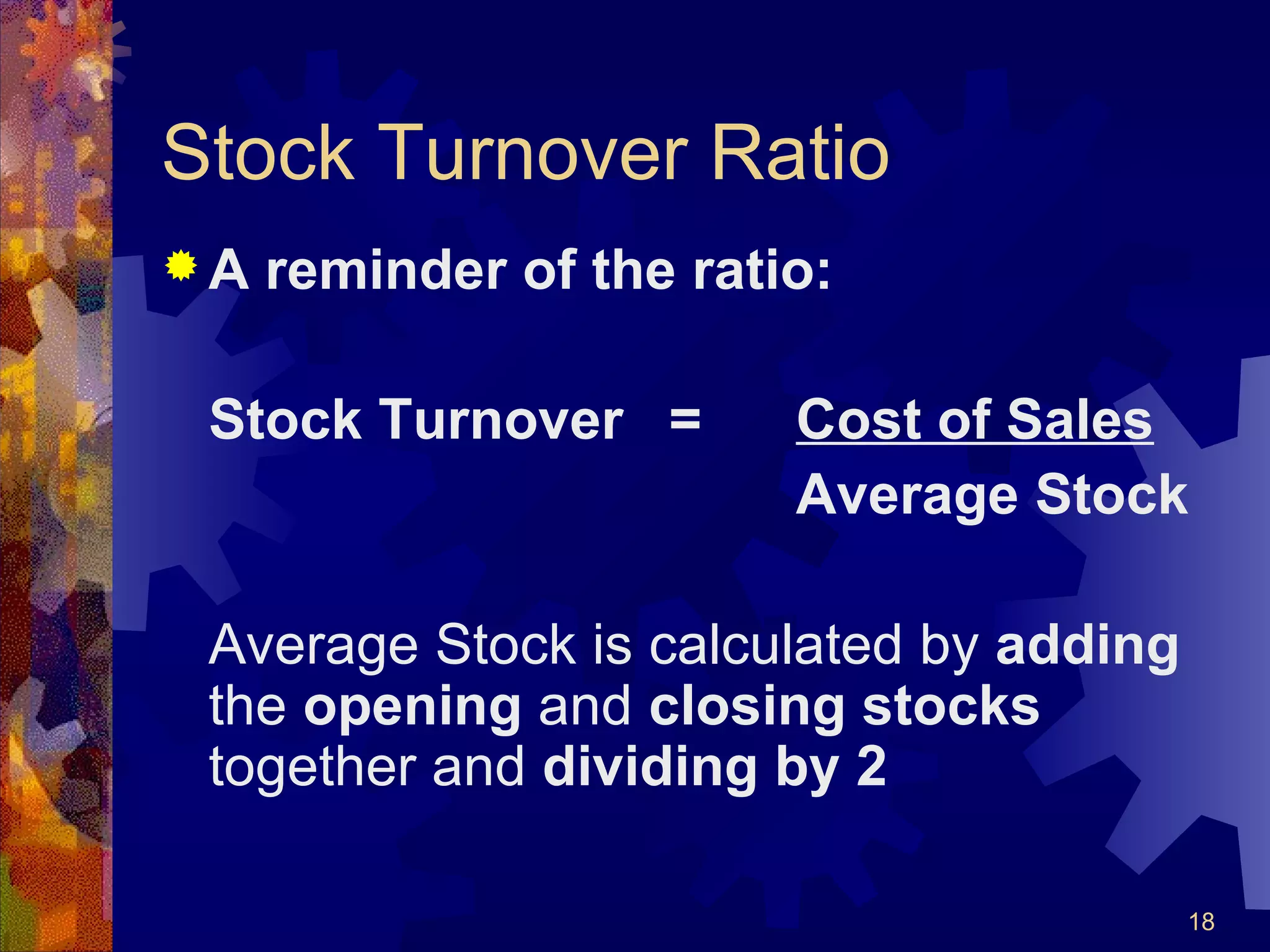 Stock Turnover Ratio A reminder of the ratio: Stock Turnover = Cost of Sales Average Stock Average Stock is calculated by  adding  the  opening  and  closing stocks  together and  dividing by 2 