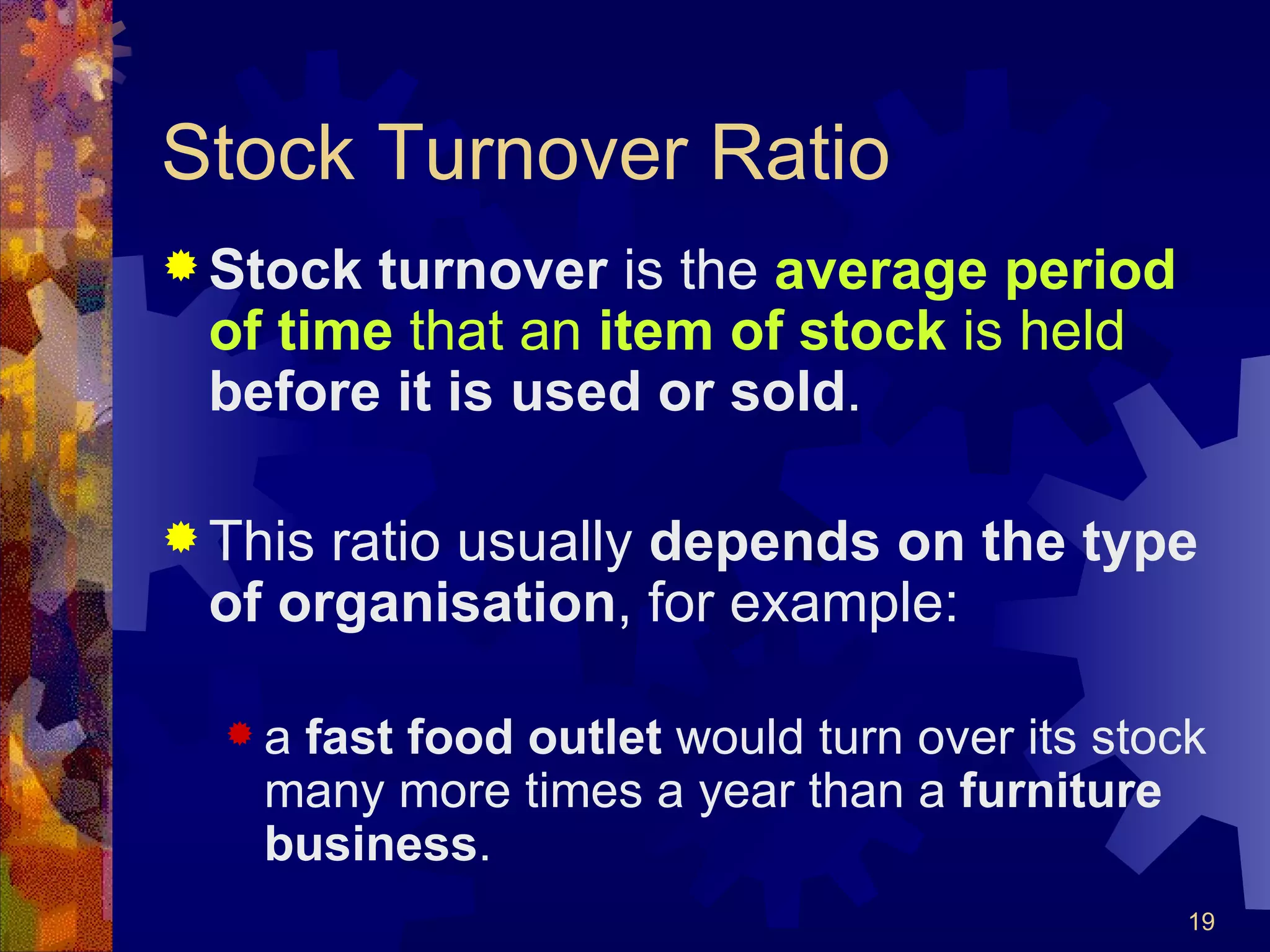 Stock Turnover Ratio Stock turnover  is the  average period of time  that an  item of stock  is held   before it is used or sold . This ratio usually  depends on the type of organisation , for example: a  fast food outlet  would turn over its stock many more times a year than a  furniture business .   