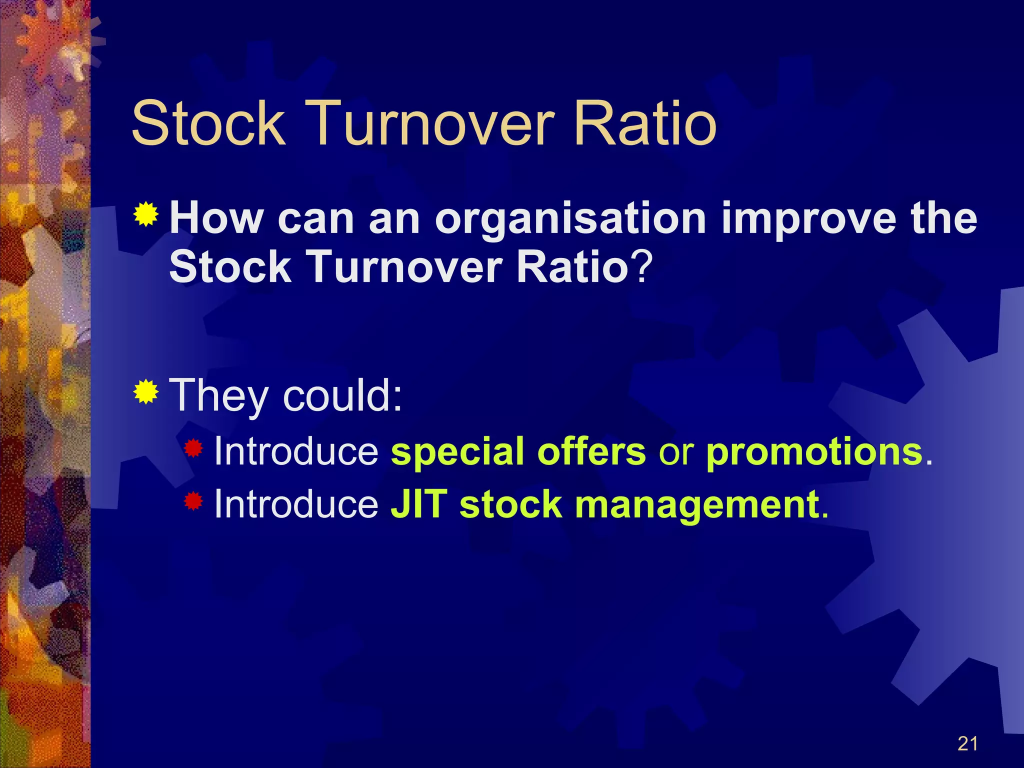 Stock Turnover Ratio How can an organisation improve the Stock Turnover Ratio ? They could: Introduce  special offers  or  promotions . Introduce  JIT stock management . 