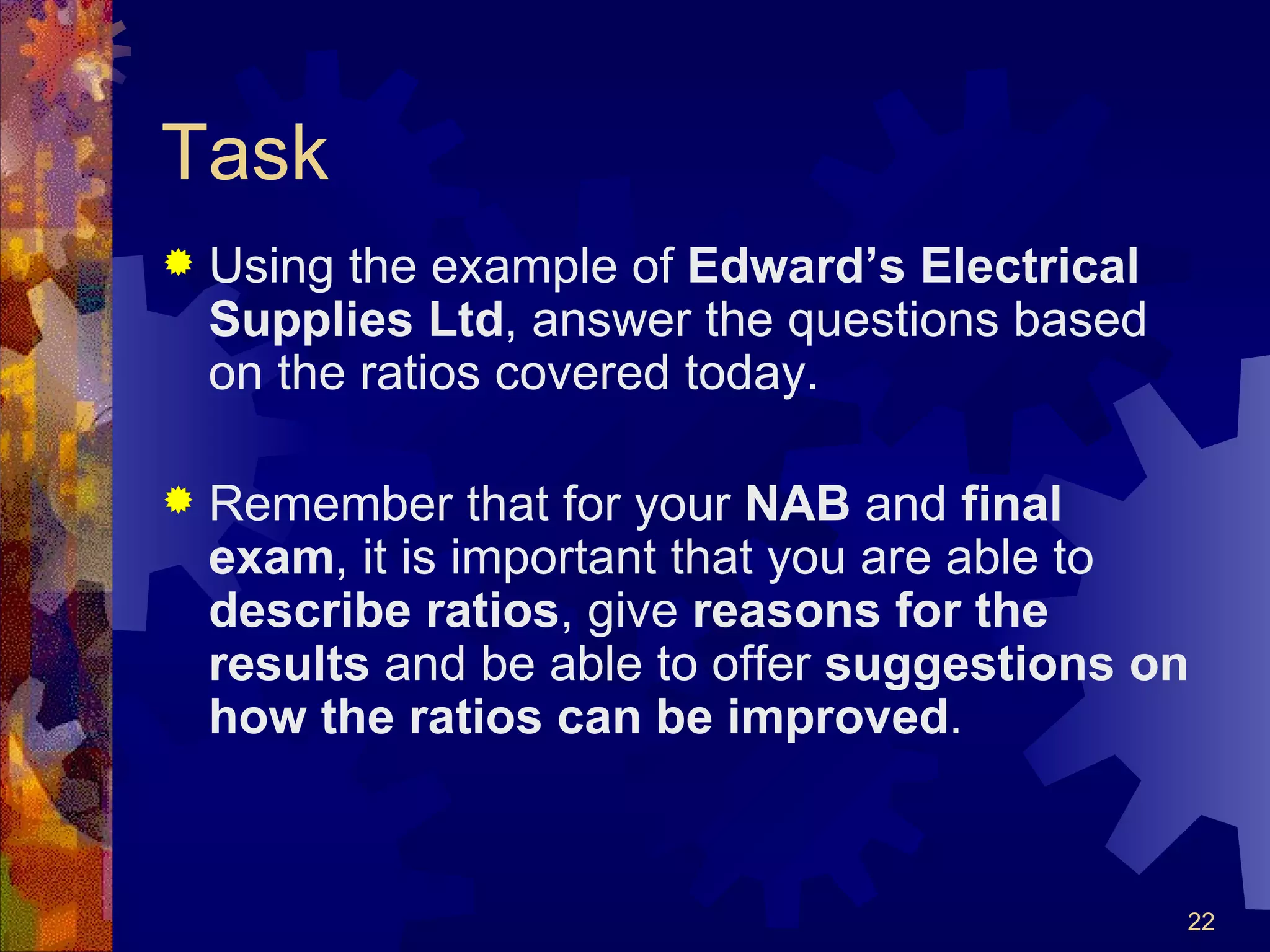 Task Using the example of  Edward’s Electrical Supplies Ltd , answer the questions based on the ratios covered today. Remember that for your  NAB  and  final exam , it is important that you are able to  describe   ratios , give  reasons   for the results  and be able to offer  suggestions on how the ratios can be improved . 