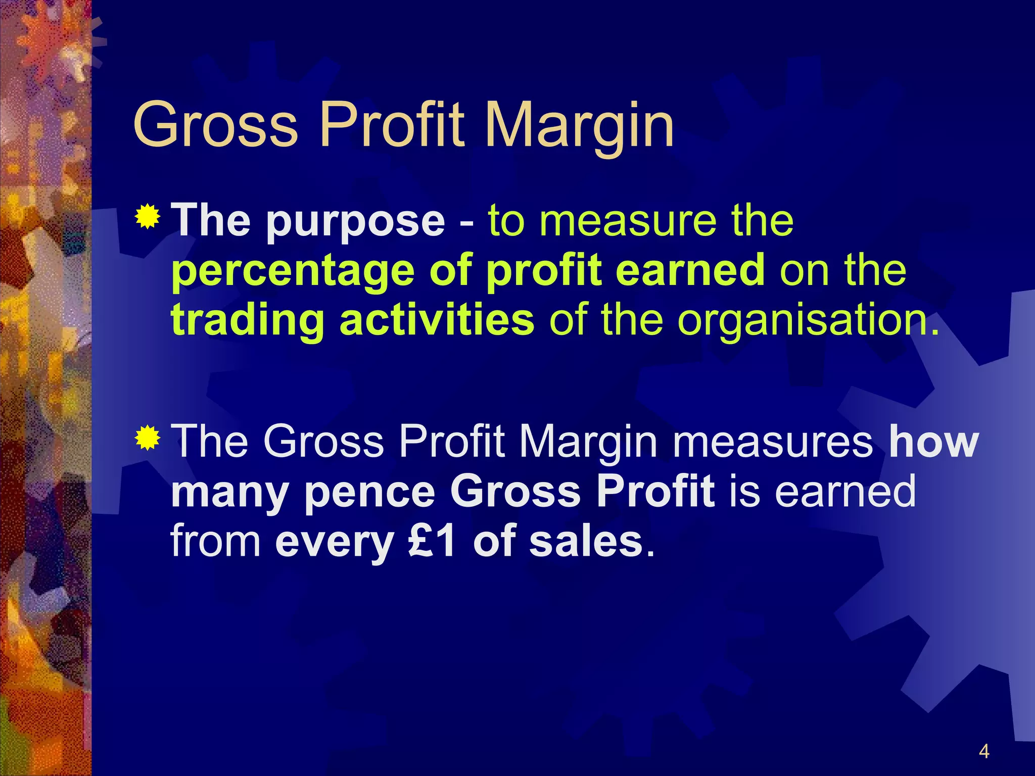 Gross Profit Margin The purpose  -  to measure the  percentage of profit earned  on the  trading activities  of the organisation. The Gross Profit Margin measures  how many pence Gross Profit  is earned from  every £1 of sales . 