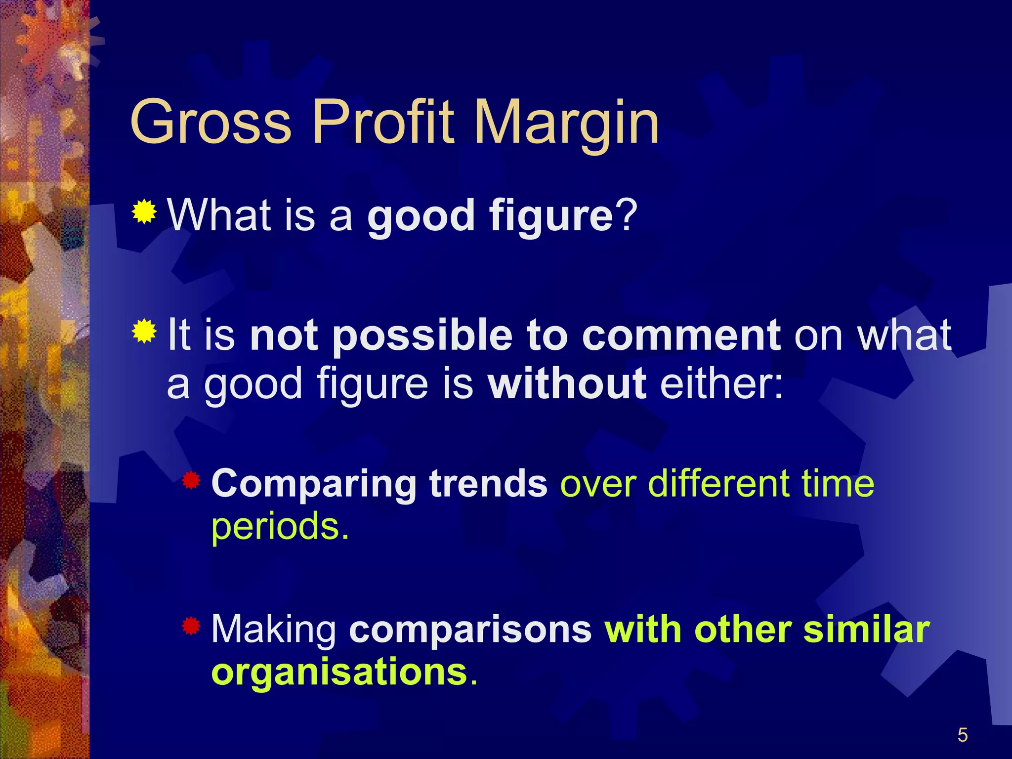 Gross Profit Margin What is a  good figure ? It is  not possible to comment  on what a good figure is  without  either: Comparing trends   over different time periods. Making  comparisons  with other similar organisations . 