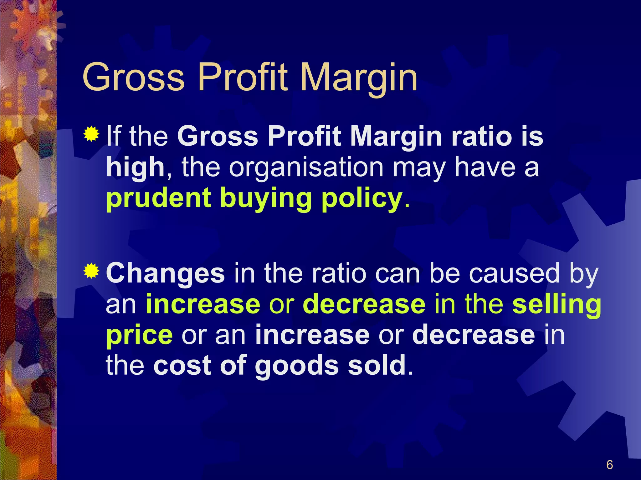 Gross Profit Margin If the  Gross Profit Margin ratio is high , the organisation may have a  prudent buying policy . Changes  in the ratio can be caused by an  increase  or  decrease  in the  selling price  or an  increase  or  decrease  in the  cost of goods sold . 