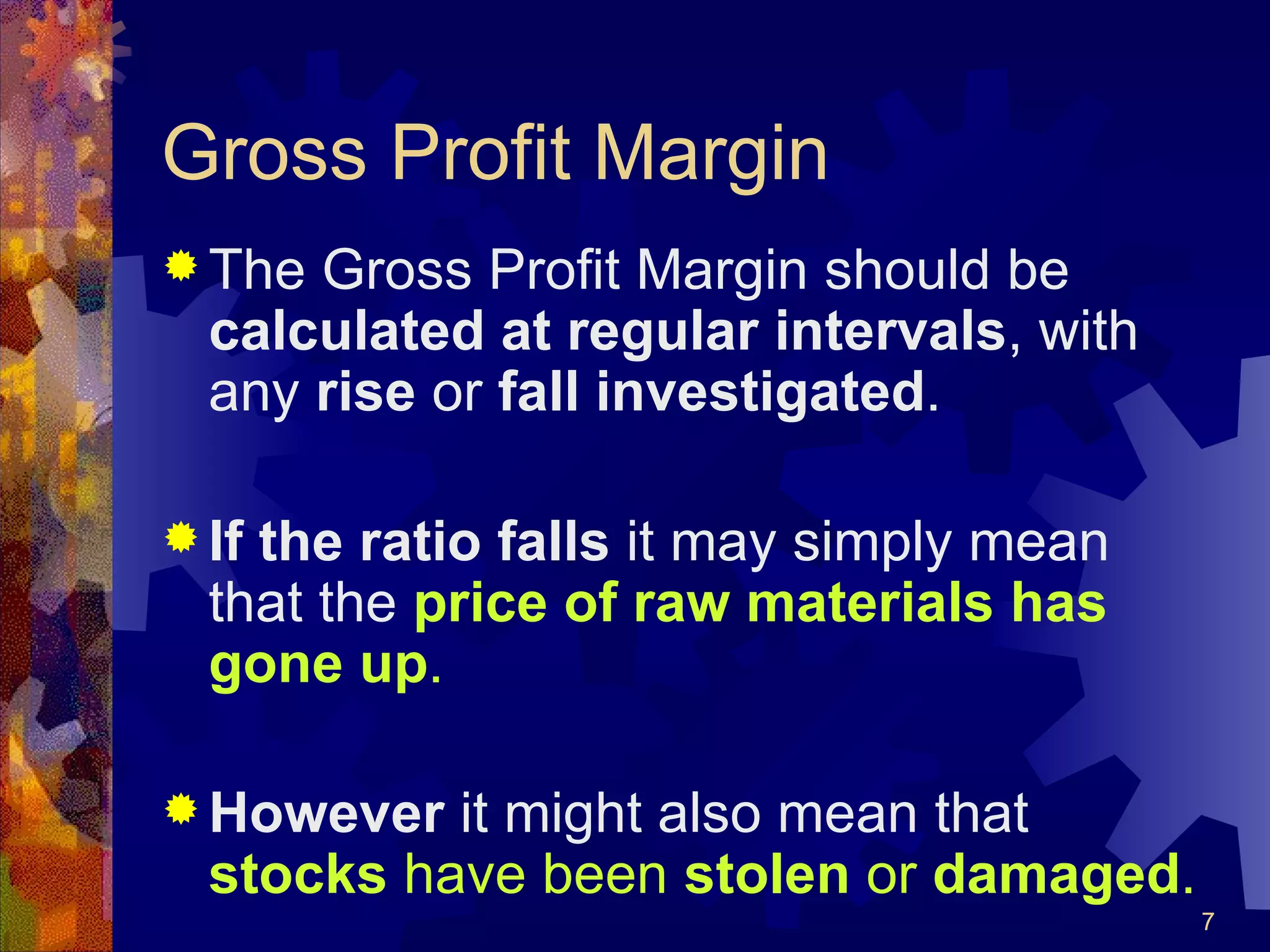 Gross Profit Margin The Gross Profit Margin should be  calculated at regular intervals , with any  rise  or  fall   investigated . If the ratio falls  it may simply mean that the  price of raw materials has gone up . However  it might also mean that  stocks  have been  stolen  or  damaged . 