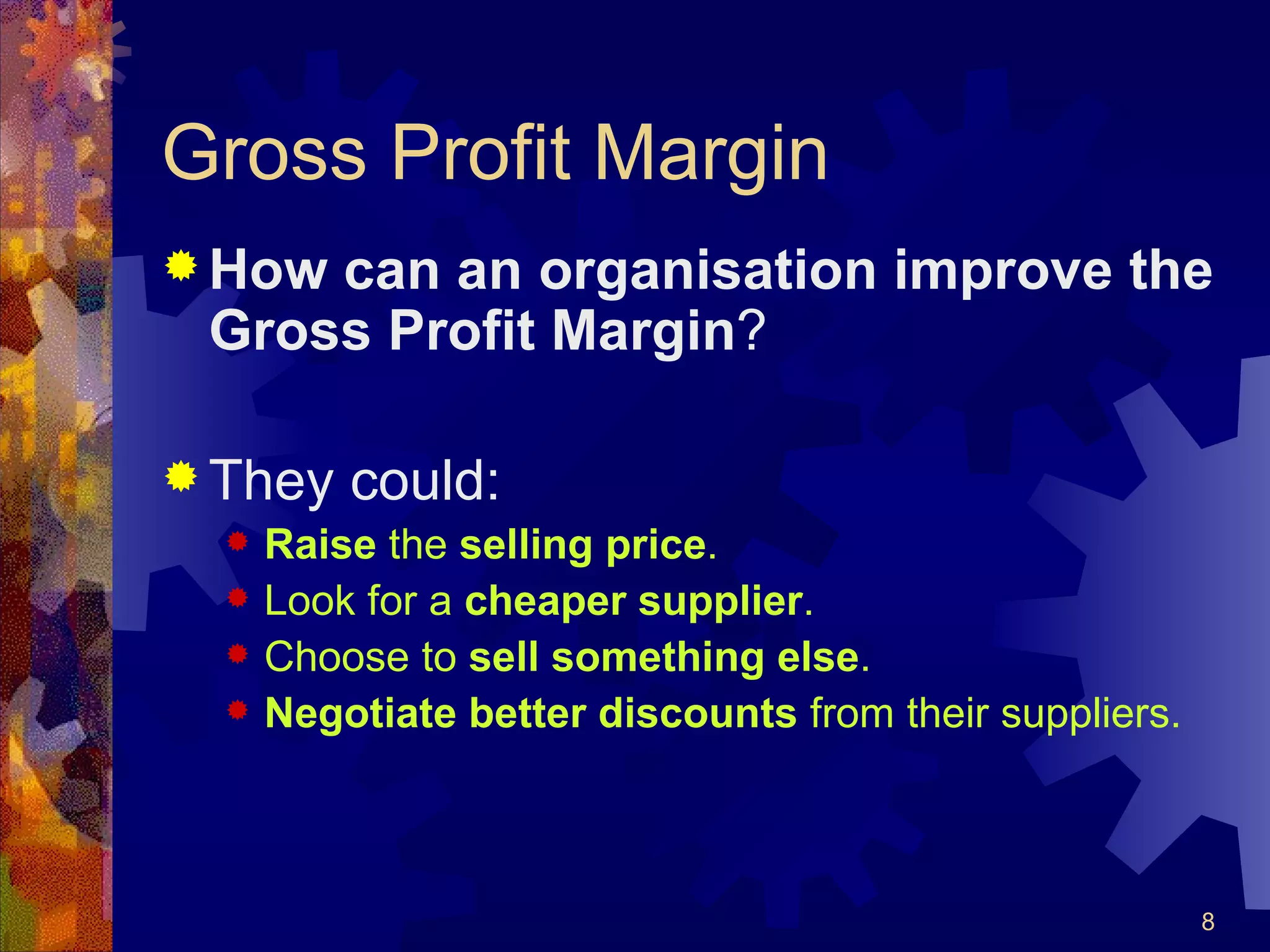 Gross Profit Margin How can an organisation improve the Gross Profit Margin ? They could: Raise  the  selling price . Look for a  cheaper supplier . Choose to  sell   something   else . Negotiate better discounts  from their suppliers. 