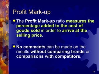 Profit Mark-up The  Profit Mark-up  ratio  measures the percentage added to the cost of goods sold  in order to  arrive at the selling price . No comments  can be made on the results  without comparing trends  or  comparisons with competitors . 