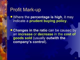 Profit Mark-up Where the  percentage is high , it may indicate a  prudent buying policy . Changes in the ratio  can be caused by an  increase  or  decrease  in the  cost of goods sold  (usually  outwith the company’s control ). 