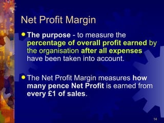 Net Profit Margin The purpose  - to measure the  percentage of overall profit earned  by the organisation  after all expenses  have been taken into account. The Net Profit Margin measures  how many pence Net Profit  is earned from  every £1 of sales . 