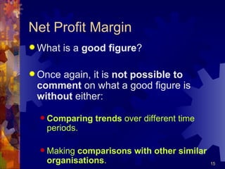 Net Profit Margin What is a  good figure ? Once again, it is  not possible to comment  on what a good figure is  without  either: Comparing trends  over different time periods. Making  comparisons with other similar organisations . 