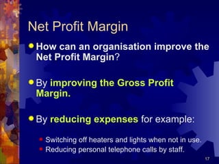Net Profit Margin How can an organisation improve the Net Profit Margin ? By  improving the Gross Profit Margin. By  reducing expenses  for example: Switching off heaters and lights when not in use. Reducing personal telephone calls by staff. 