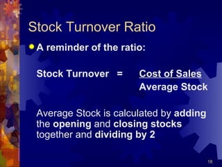 Stock Turnover Ratio A reminder of the ratio: Stock Turnover = Cost of Sales Average Stock Average Stock is calculated by  adding  the  opening  and  closing stocks  together and  dividing by 2 