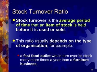 Stock Turnover Ratio Stock turnover  is the  average period of time  that an  item of stock  is held   before it is used or sold . This ratio usually  depends on the type of organisation , for example: a  fast food outlet  would turn over its stock many more times a year than a  furniture business .   