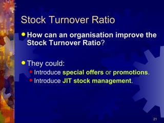 Stock Turnover Ratio How can an organisation improve the Stock Turnover Ratio ? They could: Introduce  special offers  or  promotions . Introduce  JIT stock management . 