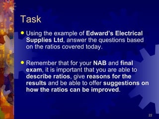 Task Using the example of  Edward’s Electrical Supplies Ltd , answer the questions based on the ratios covered today. Remember that for your  NAB  and  final exam , it is important that you are able to  describe   ratios , give  reasons   for the results  and be able to offer  suggestions on how the ratios can be improved . 