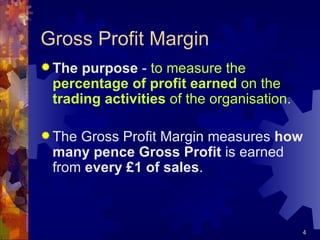 Gross Profit Margin The purpose  -  to measure the  percentage of profit earned  on the  trading activities  of the organisation. The Gross Profit Margin measures  how many pence Gross Profit  is earned from  every £1 of sales . 