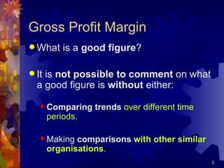 Gross Profit Margin What is a  good figure ? It is  not possible to comment  on what a good figure is  without  either: Comparing trends   over different time periods. Making  comparisons  with other similar organisations . 