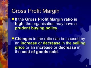 Gross Profit Margin If the  Gross Profit Margin ratio is high , the organisation may have a  prudent buying policy . Changes  in the ratio can be caused by an  increase  or  decrease  in the  selling price  or an  increase  or  decrease  in the  cost of goods sold . 