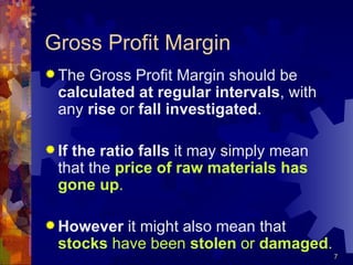 Gross Profit Margin The Gross Profit Margin should be  calculated at regular intervals , with any  rise  or  fall   investigated . If the ratio falls  it may simply mean that the  price of raw materials has gone up . However  it might also mean that  stocks  have been  stolen  or  damaged . 