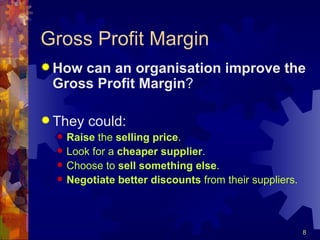 Gross Profit Margin How can an organisation improve the Gross Profit Margin ? They could: Raise  the  selling price . Look for a  cheaper supplier . Choose to  sell   something   else . Negotiate better discounts  from their suppliers. 