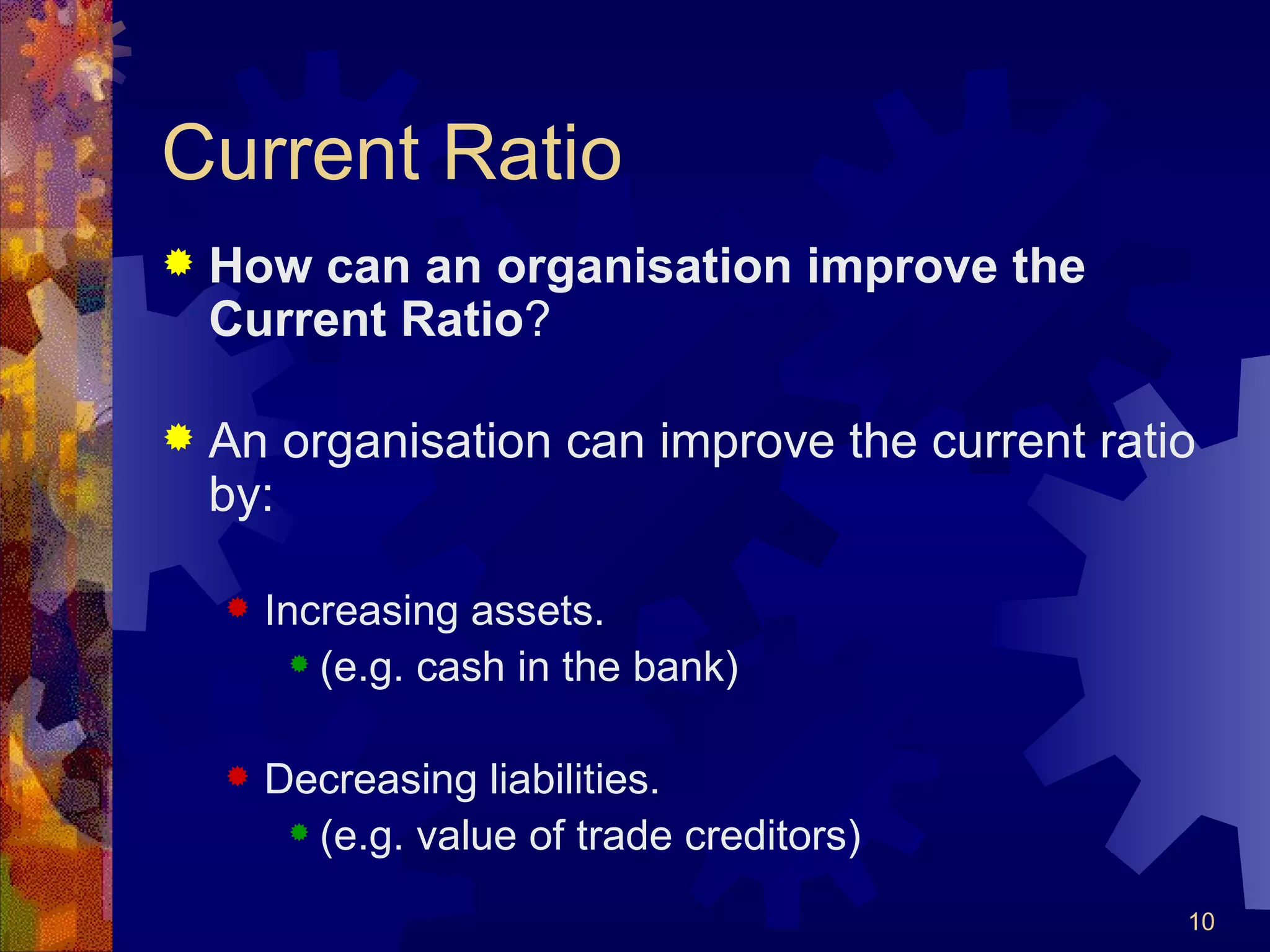 Current Ratio How can an organisation improve the Current Ratio ? An organisation can improve the current ratio by: Increasing assets. (e.g. cash in the bank) Decreasing liabilities. (e.g. value of trade creditors) 
