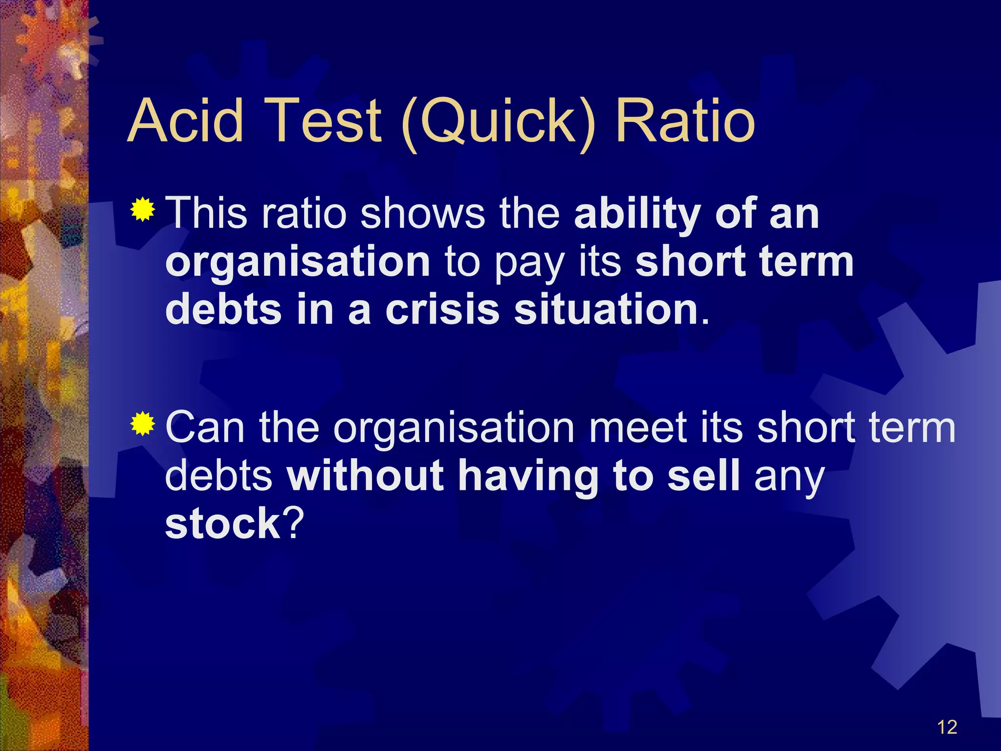 Acid Test (Quick) Ratio This ratio shows the  ability of an organisation  to pay its  short term debts in a crisis situation . Can the organisation meet its short term debts  without having   to sell  any  stock ? 