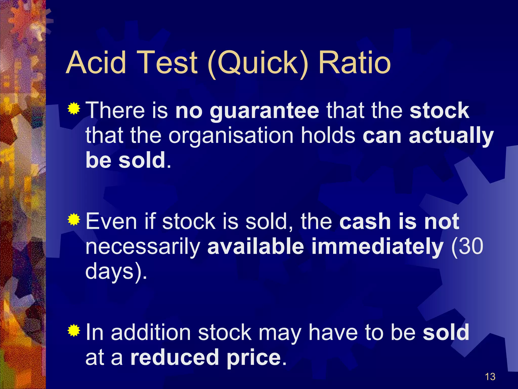 Acid Test (Quick) Ratio There is  no guarantee  that the  stock  that the organisation holds  can actually be sold . Even if stock is sold, the  cash is not  necessarily  available immediately  (30 days). In addition stock may have to be  sold  at a  reduced price . 