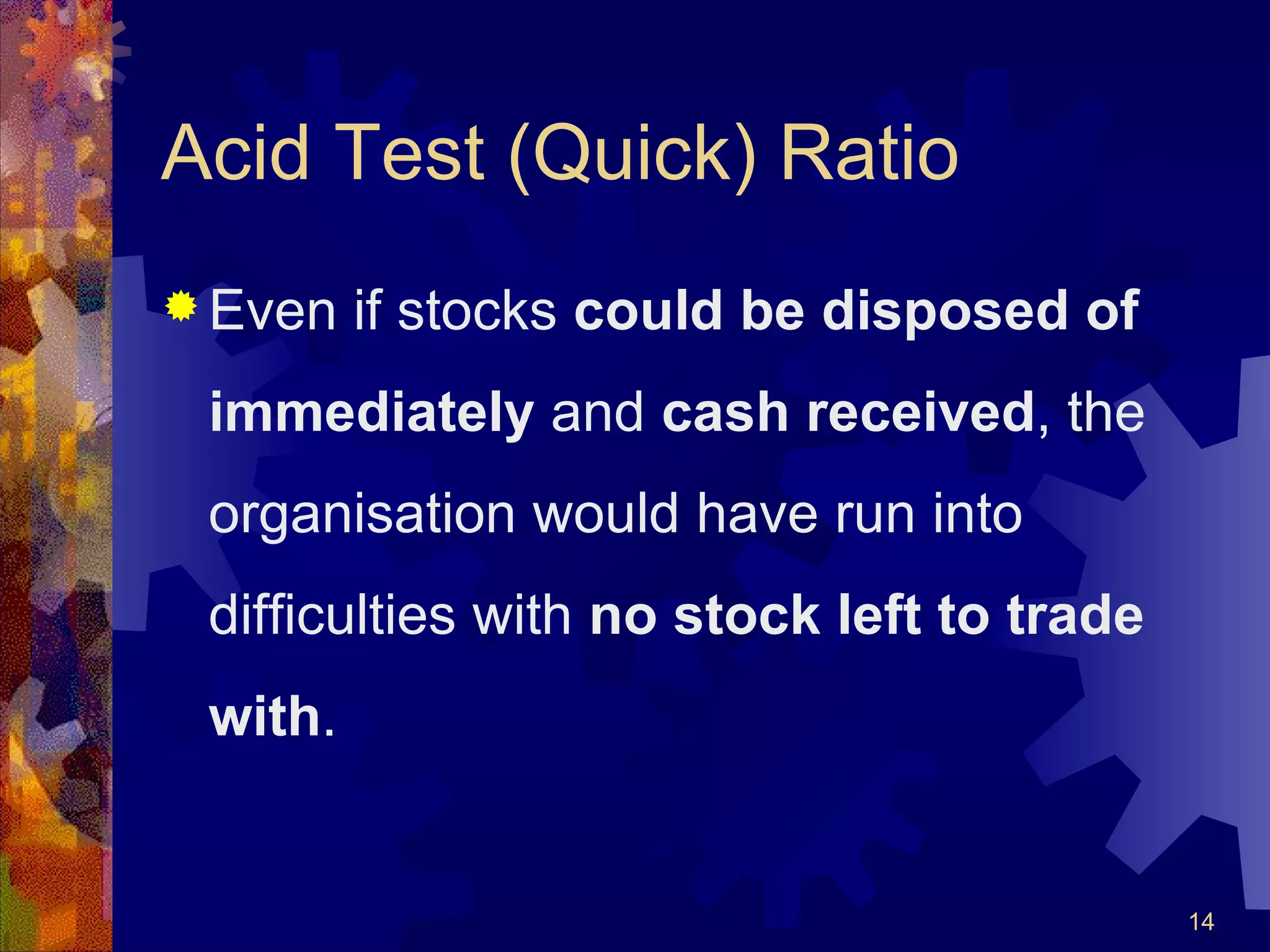 Acid Test (Quick) Ratio Even if stocks  could be disposed of immediately  and  cash received , the organisation would have run into difficulties with  no stock left to trade with .  