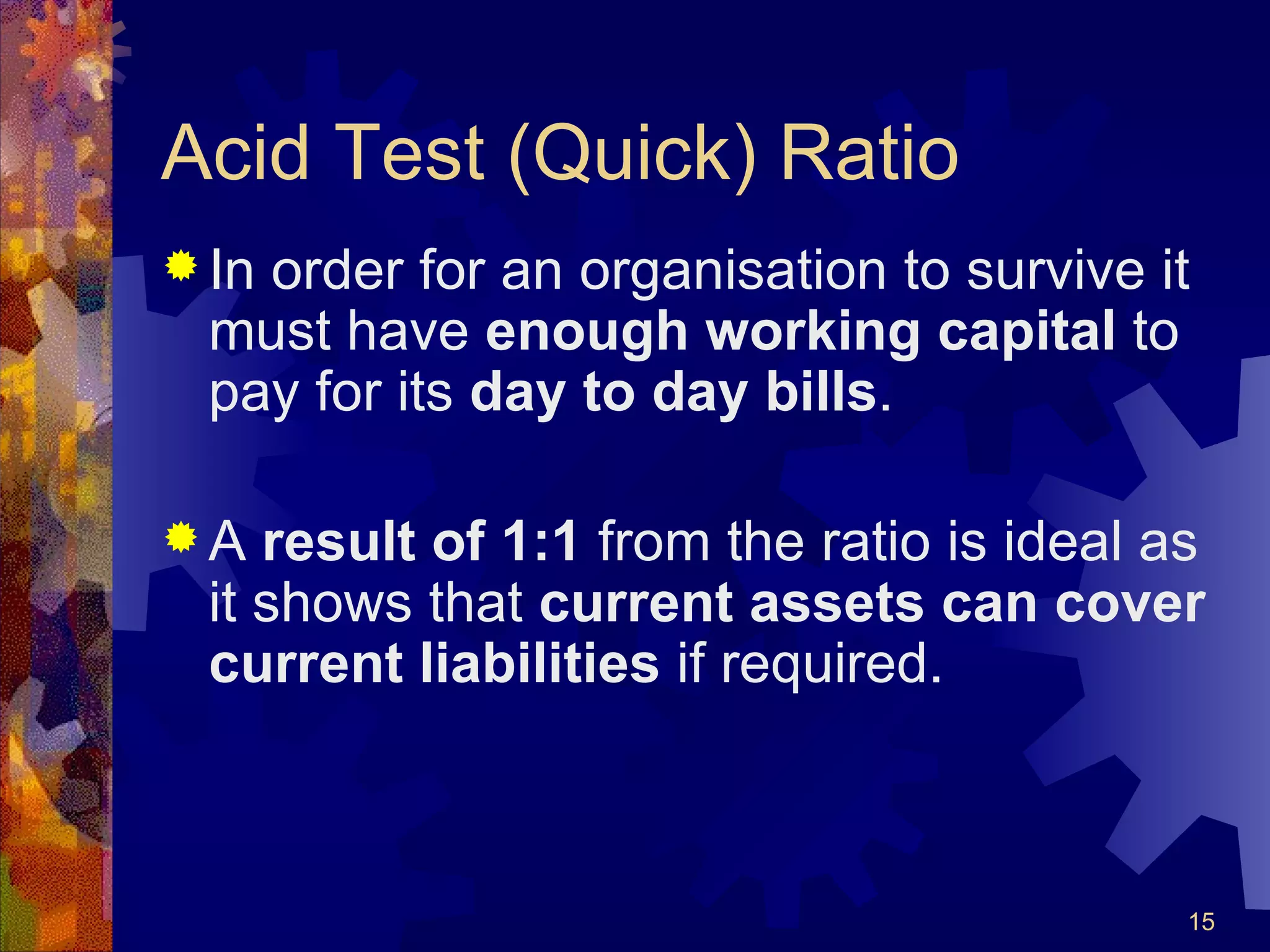 Acid Test (Quick) Ratio In order for an organisation to survive it must have  enough working capital  to pay for its  day to day bills . A  result of 1:1  from the ratio is ideal as it shows that  current assets can cover current liabilities  if required.  