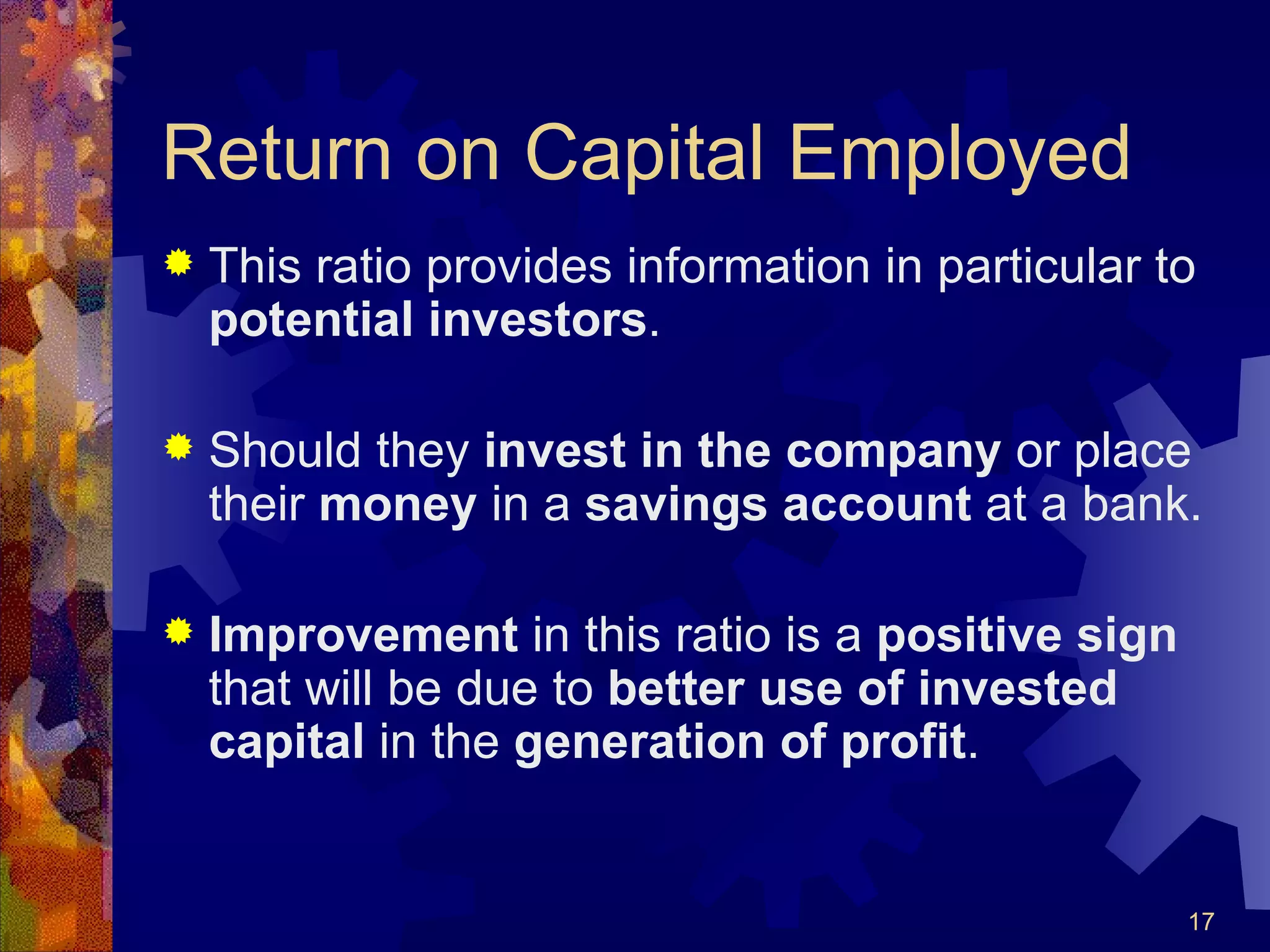 Return on Capital Employed This ratio provides information in particular to  potential investors . Should they  invest in the company  or place their  money  in a  savings account  at a bank. Improvement  in this ratio is a  positive sign  that will be due to  better use of invested capital  in the  generation of profit . 