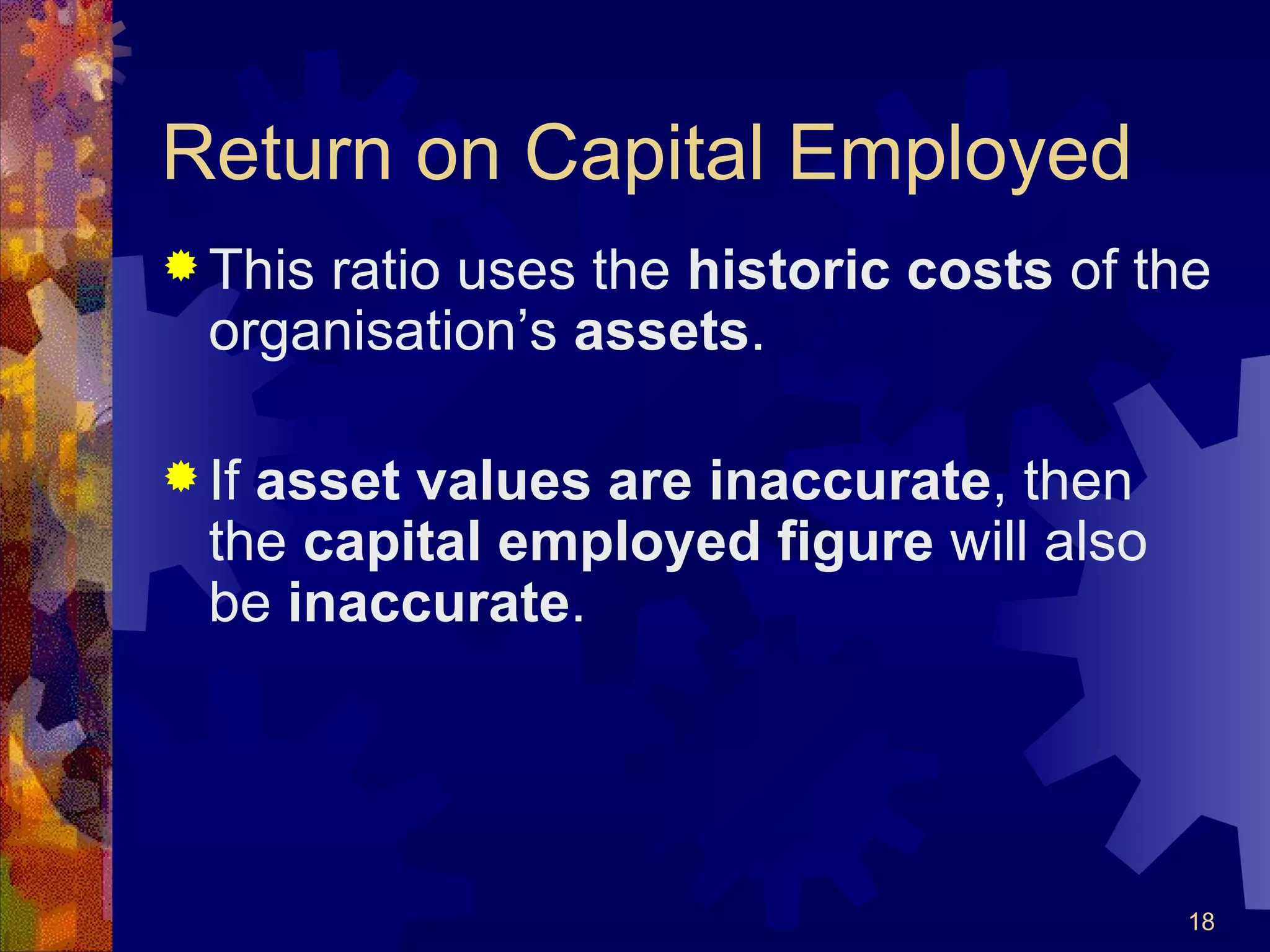 Return on Capital Employed This ratio uses the  historic costs  of the organisation’s  assets . If  asset values are inaccurate , then the  capital employed figure  will also be  inaccurate . 