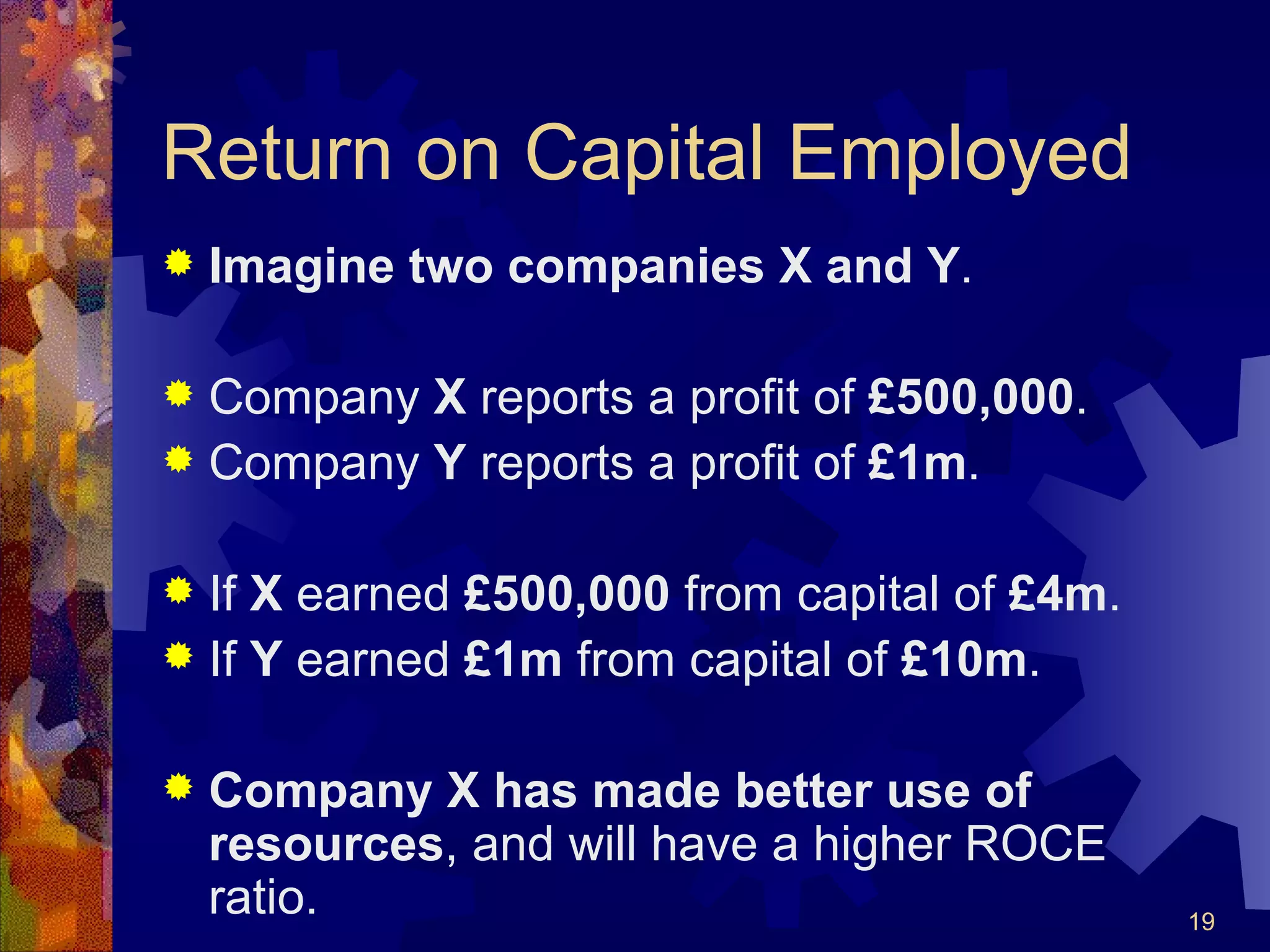 Return on Capital Employed Imagine   two companies X and Y . Company  X  reports a profit of  £500,000 . Company  Y  reports a profit of  £1m . If  X  earned  £500,000  from capital of  £4m . If  Y  earned  £1m  from capital of  £10m . Company X has made better use of resources , and will have a higher ROCE ratio. 