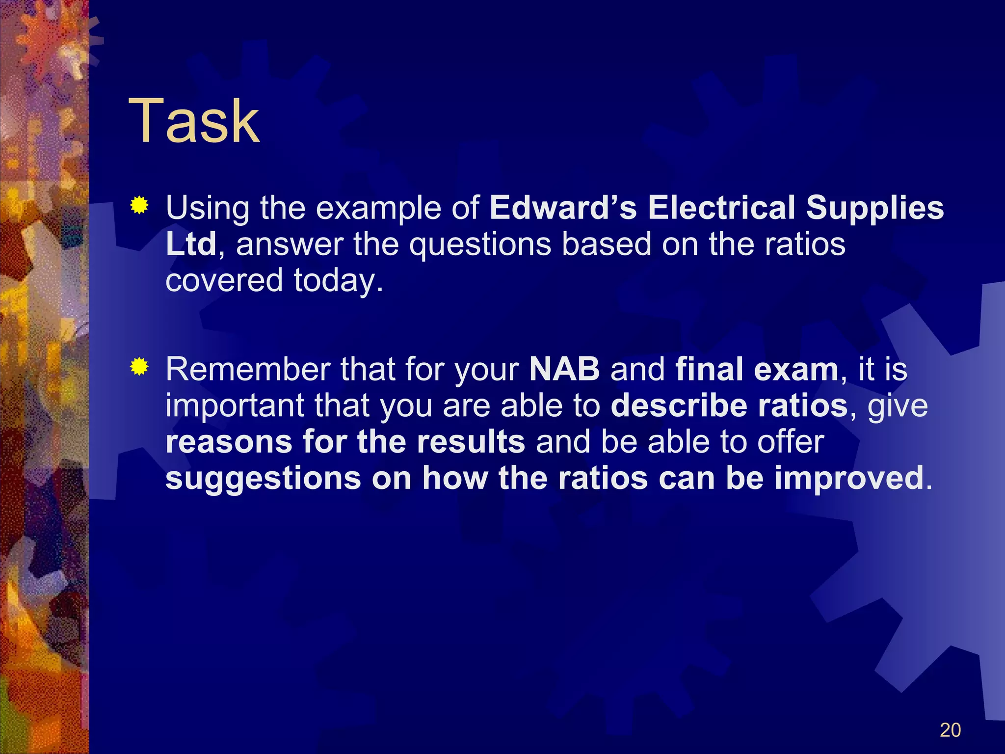 Task Using the example of  Edward’s Electrical Supplies Ltd , answer the questions based on the ratios covered today. Remember that for your  NAB  and  final exam , it is important that you are able to  describe   ratios , give  reasons   for the results  and be able to offer  suggestions on how the ratios can be improved . 