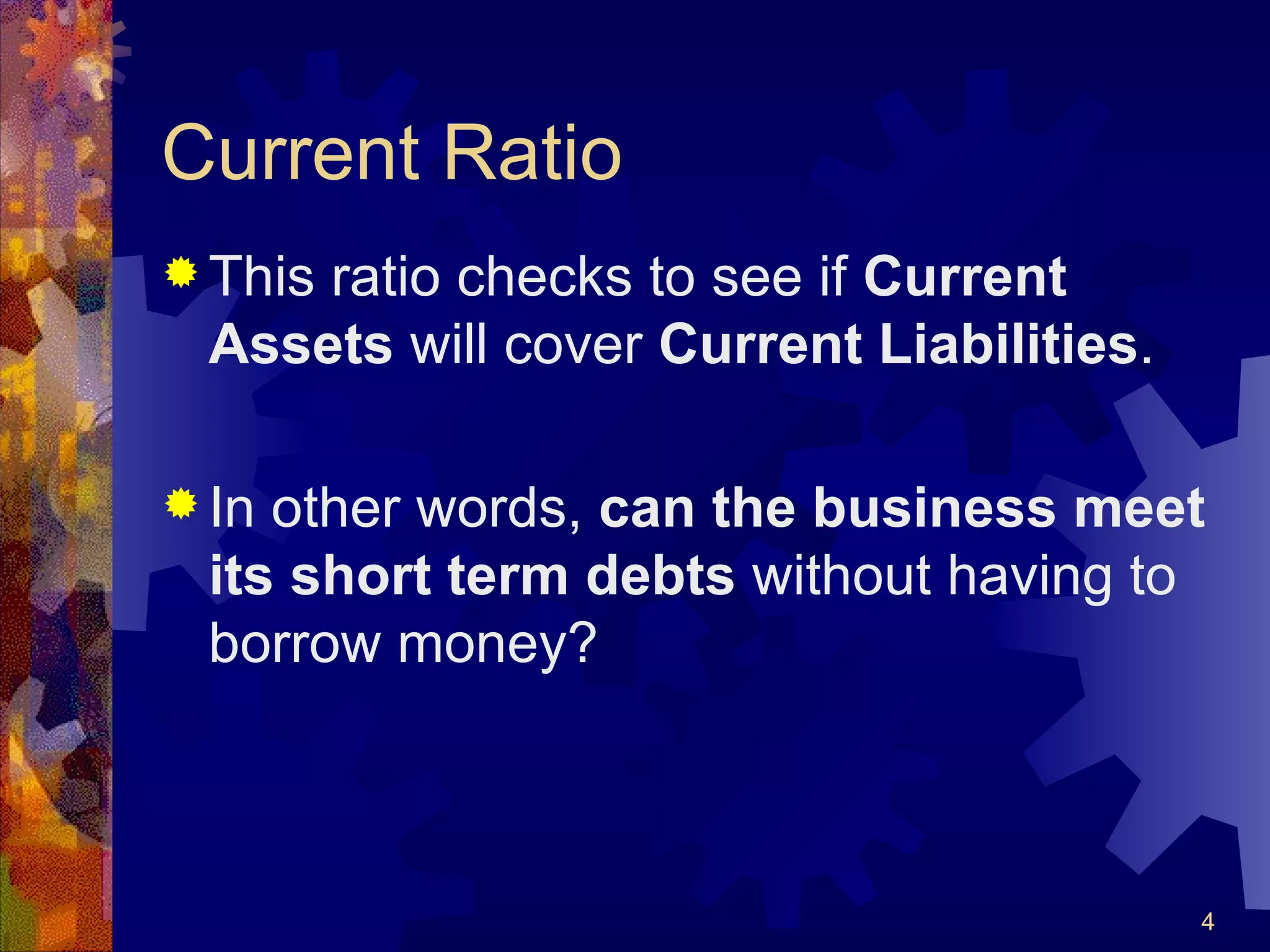 Current Ratio This ratio checks to see if  Current Assets  will cover  Current Liabilities . In other words,  can the business meet its short term debts  without having to borrow money? 