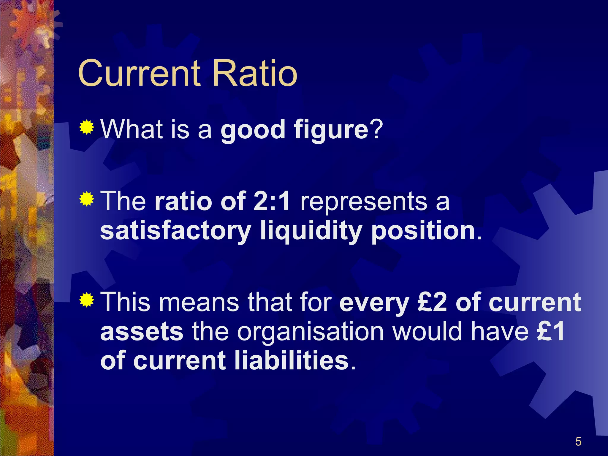 Current Ratio What is a  good figure ? The  ratio of 2:1  represents a  satisfactory liquidity position . This means that for  every £2 of current assets  the organisation would have  £1 of current liabilities . 