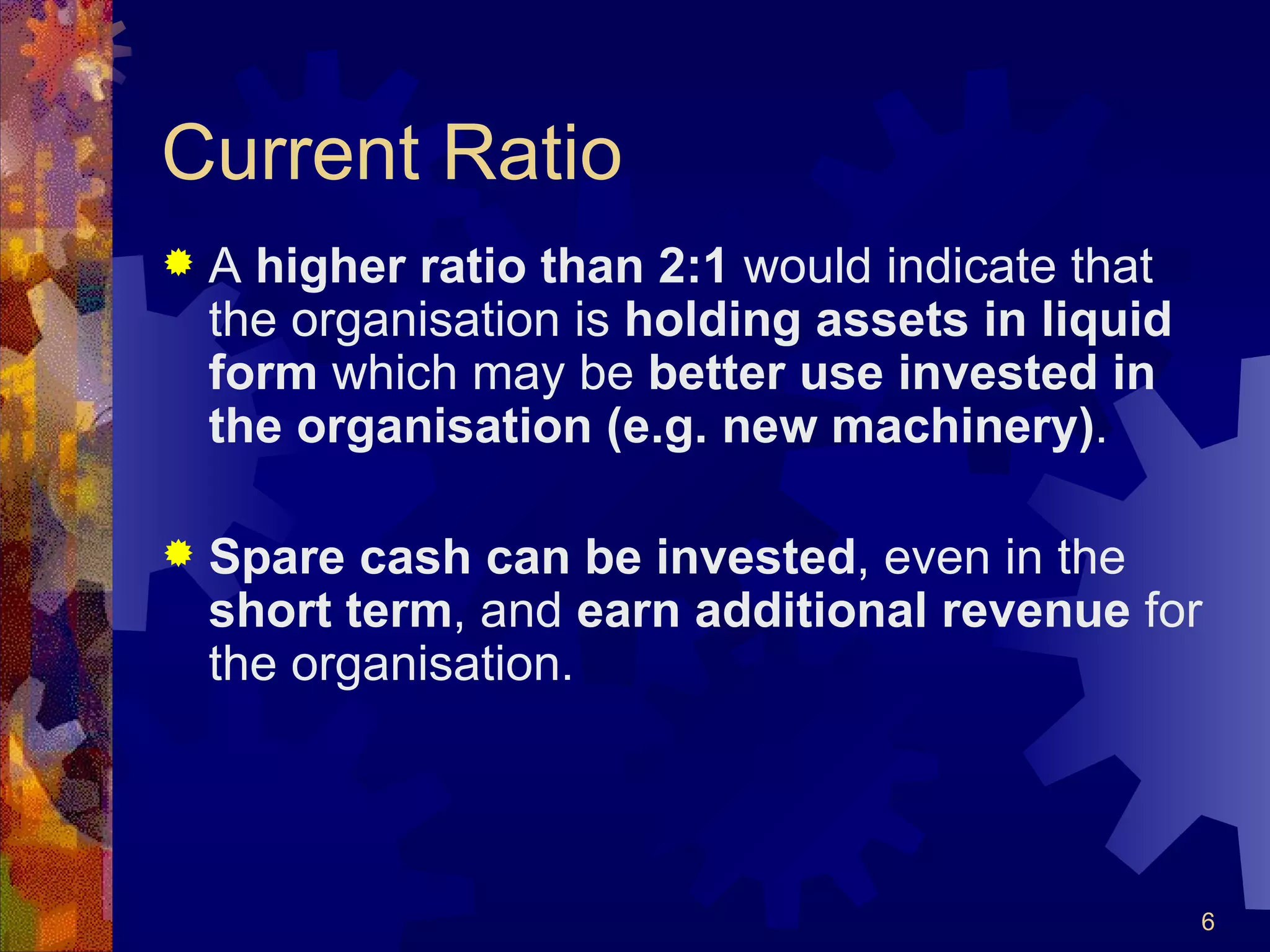 Current Ratio A  higher ratio than 2:1  would indicate that the organisation is  holding assets in liquid form  which may be  better use invested in the organisation (e.g. new machinery) . Spare cash can be invested , even in the  short term , and  earn additional revenue  for the organisation. 