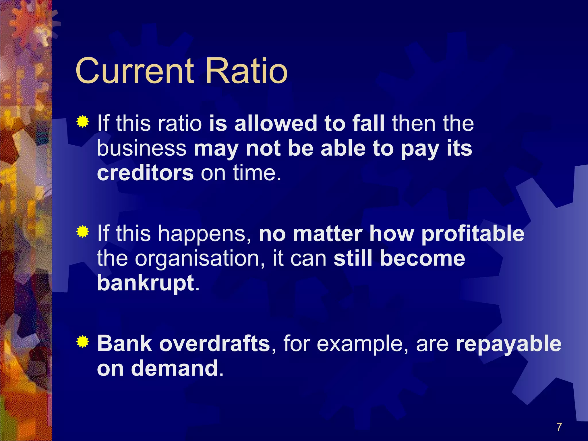 Current Ratio If this ratio  is allowed to fall  then the business  may not be able to pay its creditors  on time. If this happens,  no matter how profitable  the organisation, it can  still become bankrupt . Bank overdrafts , for example, are  repayable on demand . 