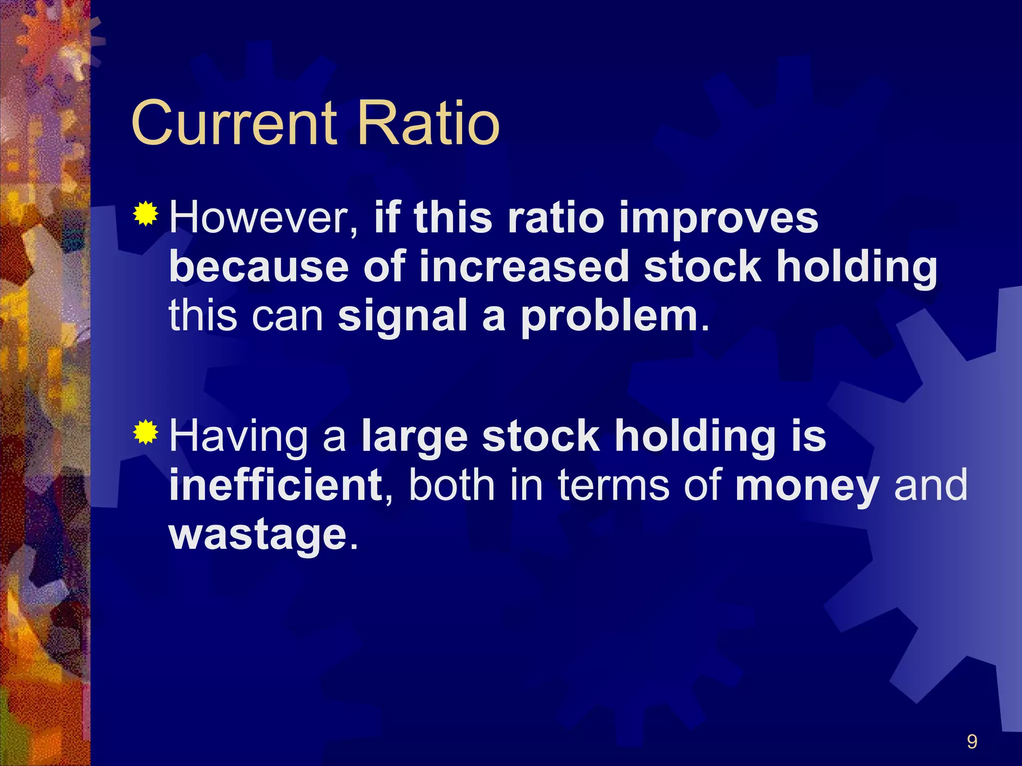 Current Ratio However,  if this ratio improves because of increased stock holding  this can  signal a problem . Having a  large stock holding is inefficient , both in terms of  money  and  wastage . 