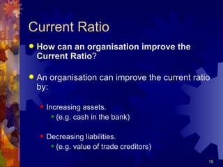 Current Ratio How can an organisation improve the Current Ratio ? An organisation can improve the current ratio by: Increasing assets. (e.g. cash in the bank) Decreasing liabilities. (e.g. value of trade creditors) 