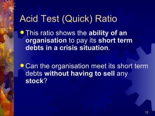 Acid Test (Quick) Ratio This ratio shows the  ability of an organisation  to pay its  short term debts in a crisis situation . Can the organisation meet its short term debts  without having   to sell  any  stock ? 
