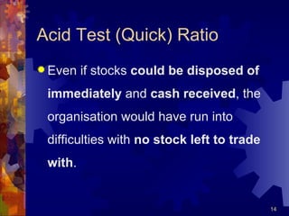 Acid Test (Quick) Ratio Even if stocks  could be disposed of immediately  and  cash received , the organisation would have run into difficulties with  no stock left to trade with .  