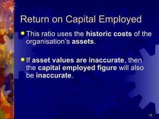 Return on Capital Employed This ratio uses the  historic costs  of the organisation’s  assets . If  asset values are inaccurate , then the  capital employed figure  will also be  inaccurate . 