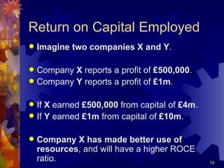 Return on Capital Employed Imagine   two companies X and Y . Company  X  reports a profit of  £500,000 . Company  Y  reports a profit of  £1m . If  X  earned  £500,000  from capital of  £4m . If  Y  earned  £1m  from capital of  £10m . Company X has made better use of resources , and will have a higher ROCE ratio. 