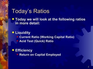 Today’s Ratios Today we will look at the following ratios in more detail: Liquidity Current Ratio (Working Capital Ratio) Acid Test (Quick) Ratio Efficiency Return on Capital Employed 