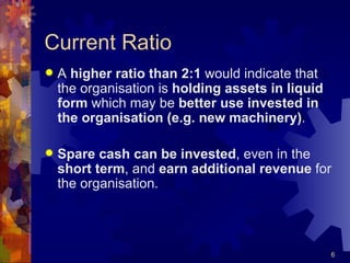 Current Ratio A  higher ratio than 2:1  would indicate that the organisation is  holding assets in liquid form  which may be  better use invested in the organisation (e.g. new machinery) . Spare cash can be invested , even in the  short term , and  earn additional revenue  for the organisation. 
