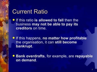 Current Ratio If this ratio  is allowed to fall  then the business  may not be able to pay its creditors  on time. If this happens,  no matter how profitable  the organisation, it can  still become bankrupt . Bank overdrafts , for example, are  repayable on demand . 