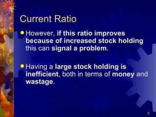 Current Ratio However,  if this ratio improves because of increased stock holding  this can  signal a problem . Having a  large stock holding is inefficient , both in terms of  money  and  wastage . 